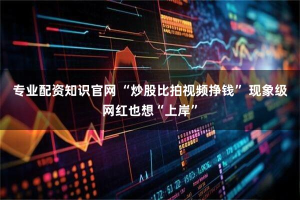 专业配资知识官网 “炒股比拍视频挣钱” 现象级网红也想“上岸”