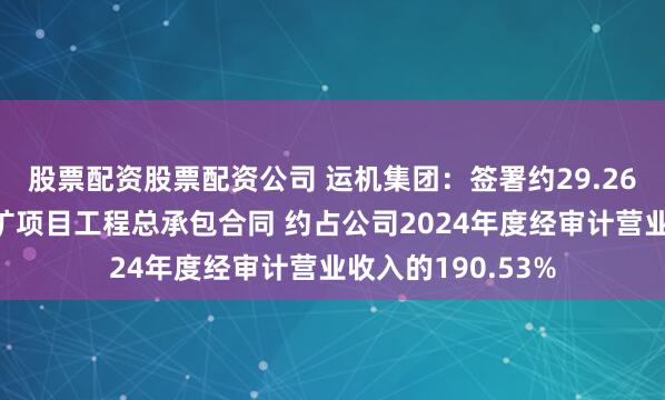 股票配资股票配资公司 运机集团：签署约29.26亿元几内亚铝土矿项目工程总承包合同 约占公司2024年度经审计营业收入的190.53%