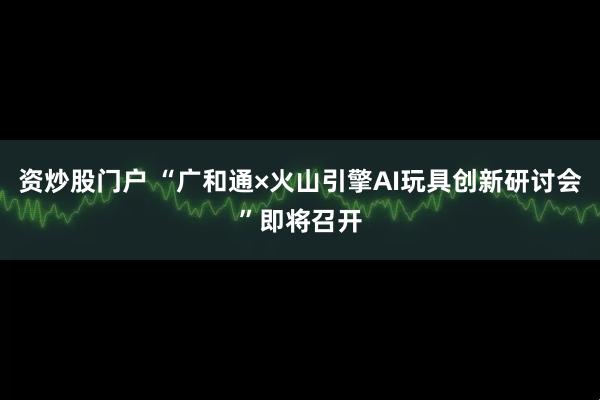资炒股门户 “广和通×火山引擎AI玩具创新研讨会”即将召开