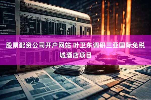 股票配资公司开户网站 叶卫东调研三亚国际免税城酒店项目