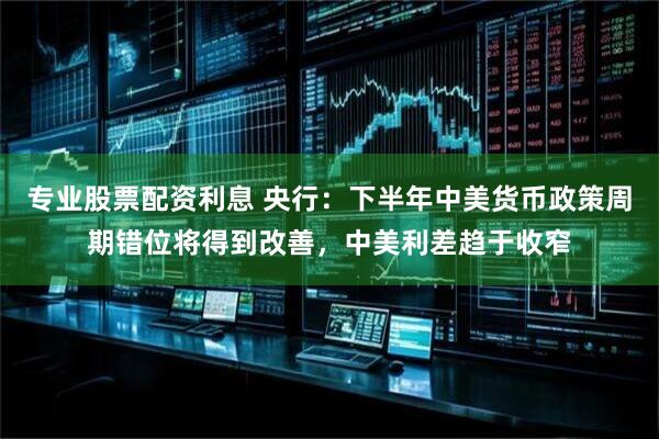专业股票配资利息 央行：下半年中美货币政策周期错位将得到改善，中美利差趋于收窄