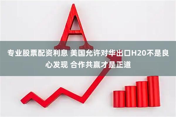 专业股票配资利息 美国允许对华出口H20不是良心发现 合作共赢才是正道
