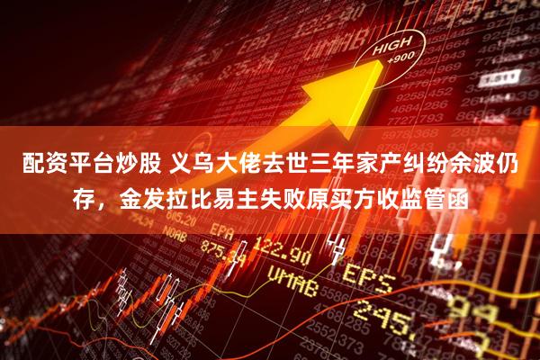 配资平台炒股 义乌大佬去世三年家产纠纷余波仍存,金发拉比易主失败原买方收监管函