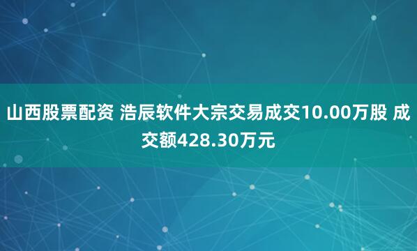 山西股票配资 浩辰软件大宗交易成交10.00万股 成交额428.30万元