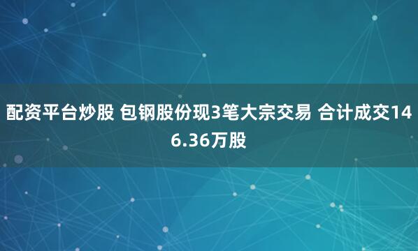 配资平台炒股 包钢股份现3笔大宗交易 合计成交146.36万股