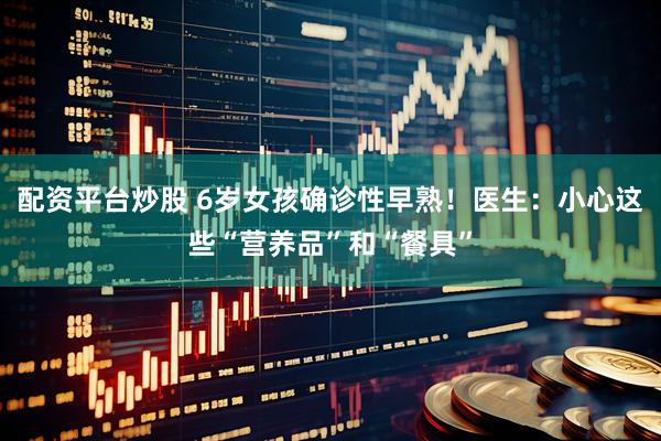 配资平台炒股 6岁女孩确诊性早熟!医生:小心这些“营养品”和“餐具”