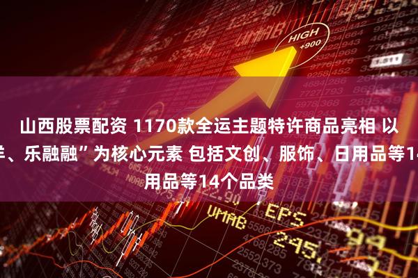 山西股票配资 1170款全运主题特许商品亮相 以“喜洋洋、乐融融”为核心元素 包括文创、服饰、日用品等14个品类