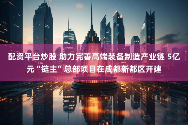 配资平台炒股 助力完善高端装备制造产业链 5亿元“链主”总部项目在成都新都区开建