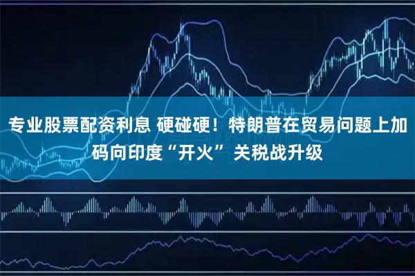 专业股票配资利息 硬碰硬！特朗普在贸易问题上加码向印度“开火” 关税战升级