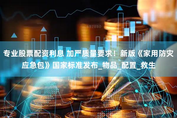 专业股票配资利息 加严质量要求！新版《家用防灾应急包》国家标准发布_物品_配置_救生