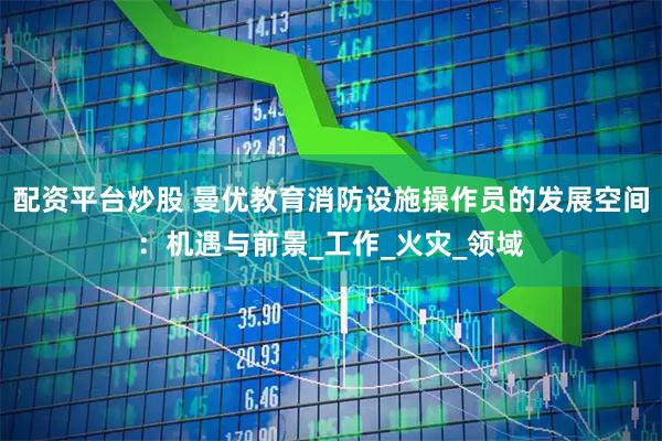 配资平台炒股 曼优教育消防设施操作员的发展空间:机遇与前景_工作_火灾_领域