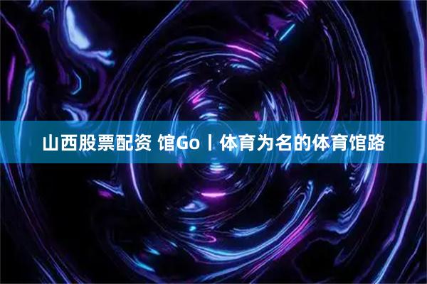 山西股票配资 馆Go丨体育为名的体育馆路