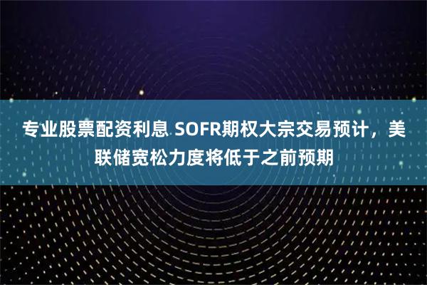 专业股票配资利息 SOFR期权大宗交易预计，美联储宽松力度将低于之前预期