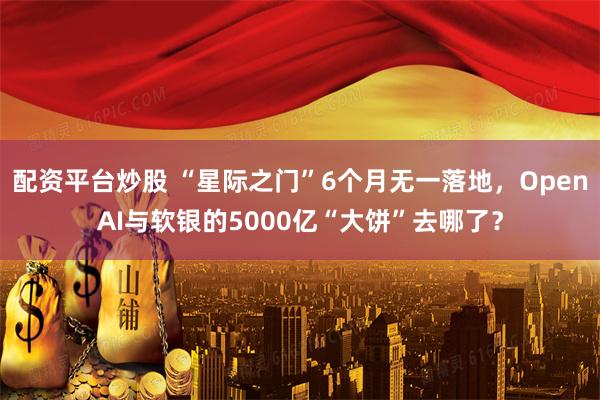 配资平台炒股 “星际之门”6个月无一落地，OpenAI与软银的5000亿“大饼”去哪了？