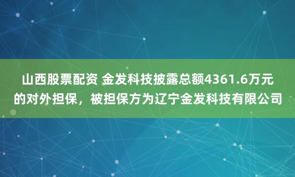 山西股票配资 金发科技披露总额4361.6万元的对外担保，被担保方为辽宁金发科技有限公司