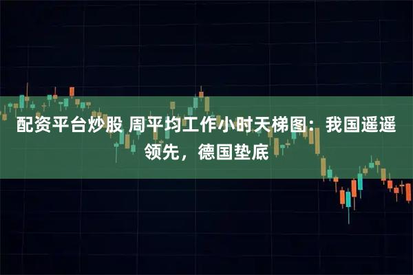 配资平台炒股 周平均工作小时天梯图:我国遥遥领先,德国垫底