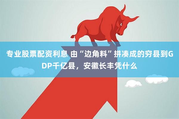 专业股票配资利息 由“边角料”拼凑成的穷县到GDP千亿县，安徽长丰凭什么