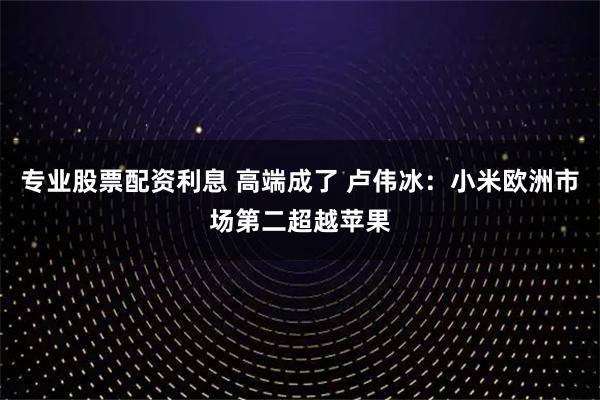 专业股票配资利息 高端成了 卢伟冰:小米欧洲市场第二超越苹果