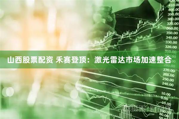 山西股票配资 禾赛登顶：激光雷达市场加速整合