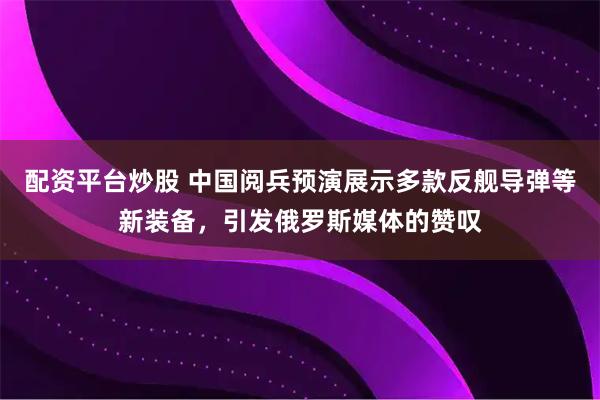 配资平台炒股 中国阅兵预演展示多款反舰导弹等新装备,引发俄罗斯媒体的赞叹