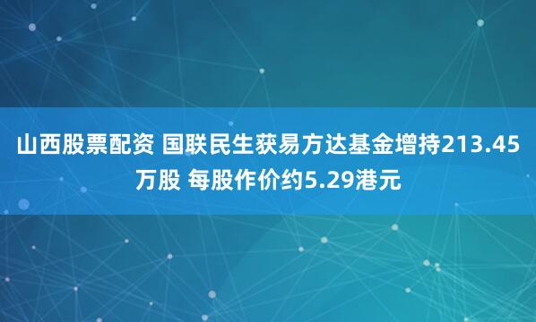 山西股票配资 国联民生获易方达基金增持213.45万股 每股作价约5.29港元