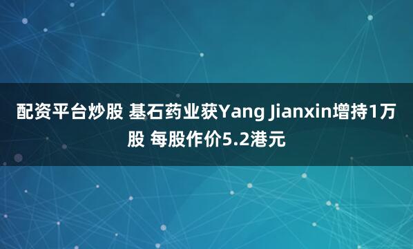 配资平台炒股 基石药业获Yang Jianxin增持1万股 每股作价5.2港元