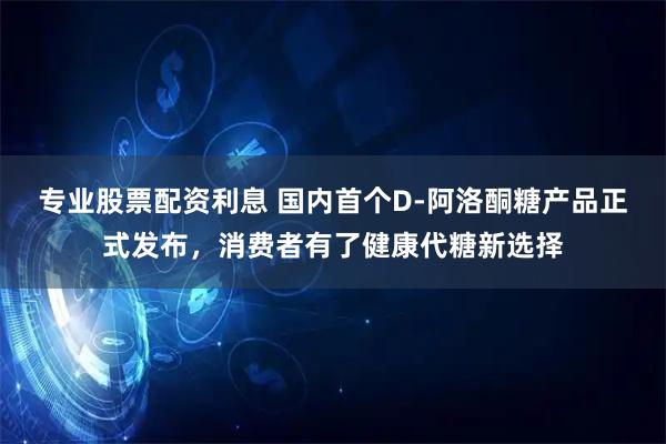 专业股票配资利息 国内首个D-阿洛酮糖产品正式发布，消费者有了健康代糖新选择