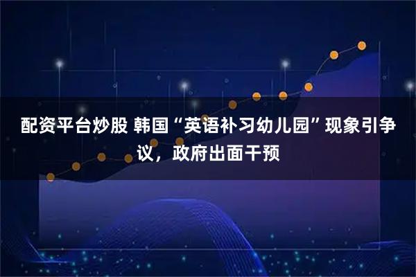 配资平台炒股 韩国“英语补习幼儿园”现象引争议，政府出面干预