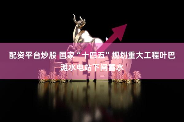 配资平台炒股 国家“十四五”规划重大工程叶巴滩水电站下闸蓄水