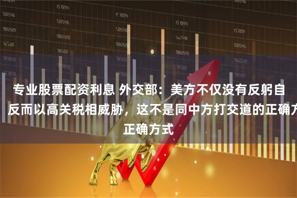 专业股票配资利息 外交部：美方不仅没有反躬自省，反而以高关税相威胁，这不是同中方打交道的正确方式