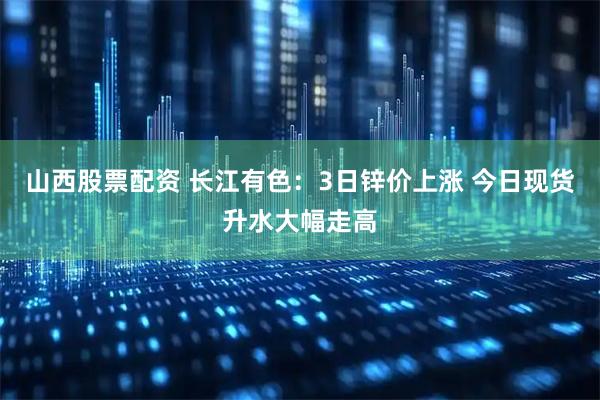 山西股票配资 长江有色：3日锌价上涨 今日现货升水大幅走高