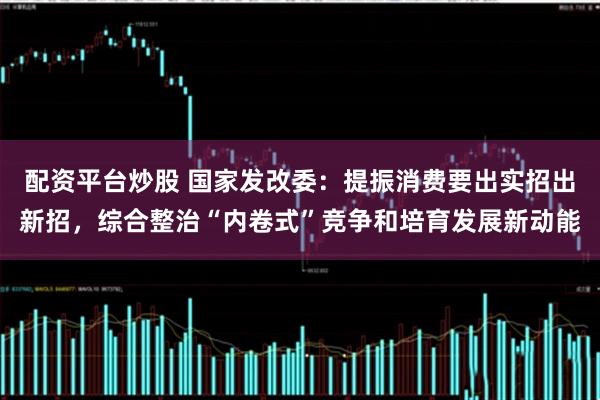 配资平台炒股 国家发改委：提振消费要出实招出新招，综合整治“内卷式”竞争和培育发展新动能