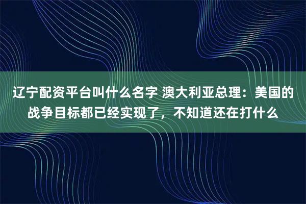 辽宁配资平台叫什么名字 澳大利亚总理：美国的战争目标都已经实现了，不知道还在打什么