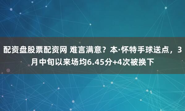 配资盘股票配资网 难言满意？本·怀特手球送点，3月中旬以来场均6.45分+4次被换下
