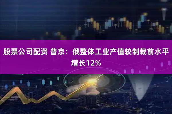 股票公司配资 普京：俄整体工业产值较制裁前水平增长12%
