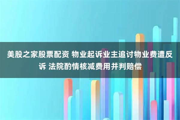 美股之家股票配资 物业起诉业主追讨物业费遭反诉 法院酌情核减费用并判赔偿