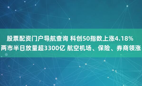 股票配资门户导航查询 科创50指数上涨4.18% 两市半日放量超3300亿 航空机场、保险、券商领涨