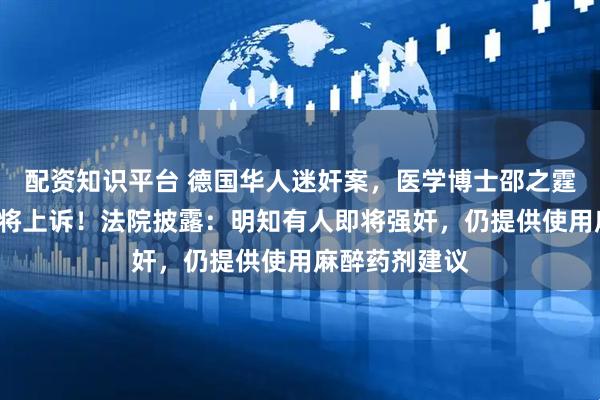 配资知识平台 德国华人迷奸案，医学博士邵之霆获刑5年，称将上诉！法院披露：明知有人即将强奸，仍提供使用麻醉药剂建议