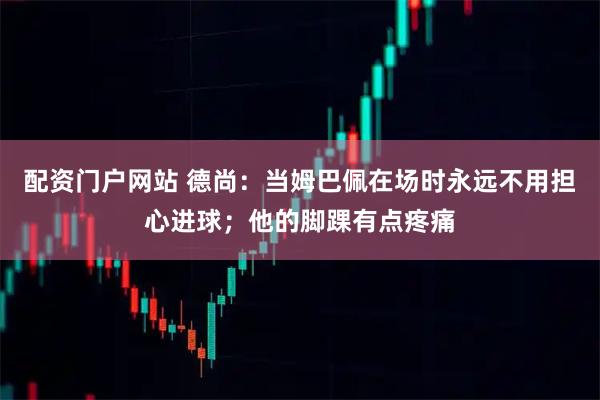 配资门户网站 德尚：当姆巴佩在场时永远不用担心进球；他的脚踝有点疼痛