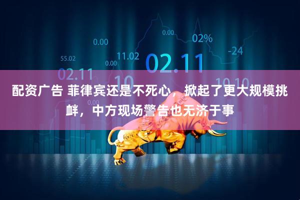 配资广告 菲律宾还是不死心，掀起了更大规模挑衅，中方现场警告也无济于事
