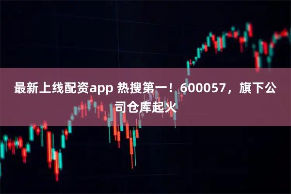 最新上线配资app 热搜第一！600057，旗下公司仓库起火