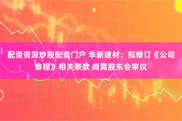 配资资深炒股配资门户 华新建材：拟修订《公司章程》相关条款 尚需股东会审议