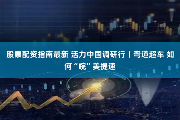 股票配资指南最新 活力中国调研行丨弯道超车 如何“皖”美提速