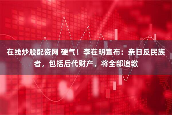 在线炒股配资网 硬气！李在明宣布：亲日反民族者，包括后代财产，将全部追缴