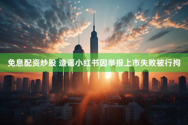 免息配资炒股 造谣小红书因举报上市失败被行拘