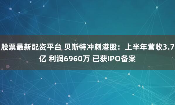 股票最新配资平台 贝斯特冲刺港股：上半年营收3.7亿 利润6960万 已获IPO备案