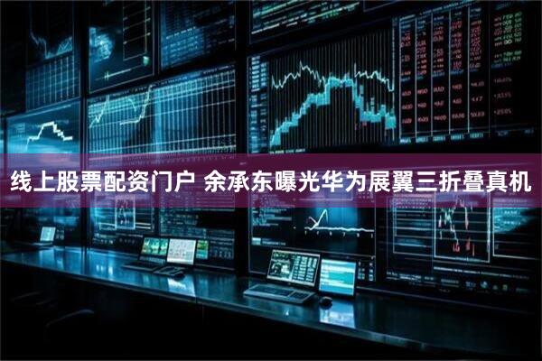线上股票配资门户 余承东曝光华为展翼三折叠真机