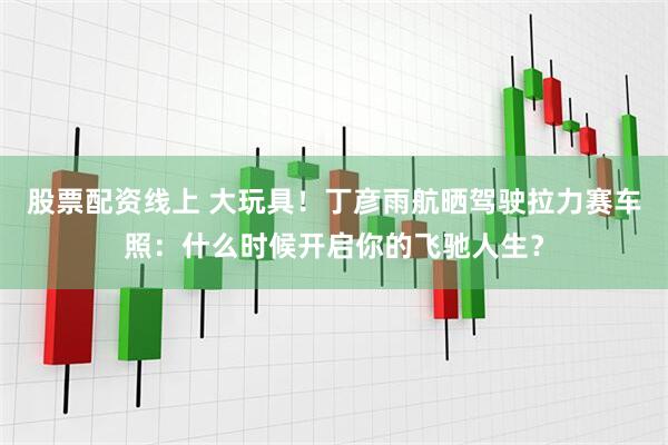 股票配资线上 大玩具！丁彦雨航晒驾驶拉力赛车照：什么时候开启你的飞驰人生？