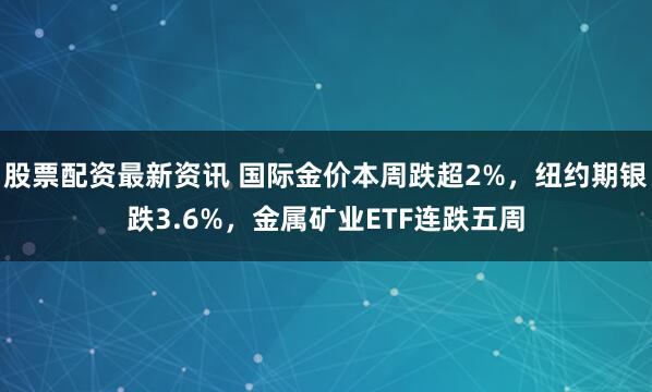 股票配资最新资讯 国际金价本周跌超2%，纽约期银跌3.6%，金属矿业ETF连跌五周
