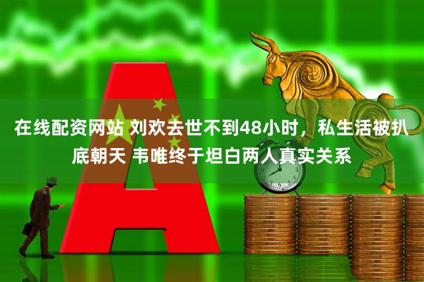在线配资网站 刘欢去世不到48小时，私生活被扒底朝天 韦唯终于坦白两人真实关系